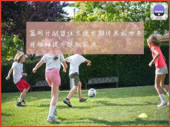 篮网计划留住兰德尔期待其成为老将领袖提升球队实力