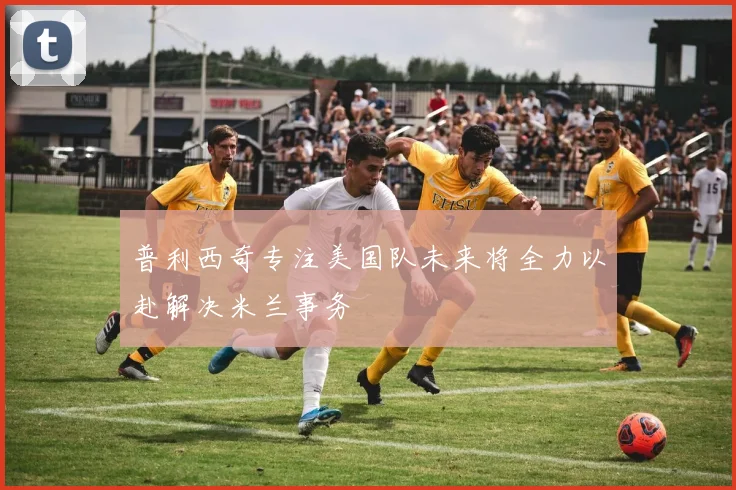 普利西奇专注美国队未来将全力以赴解决米兰事务