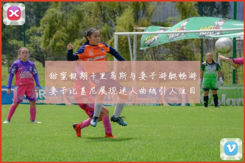 甜蜜假期卡里乌斯与妻子游艇畅游妻子比基尼展现迷人曲线引人注目
