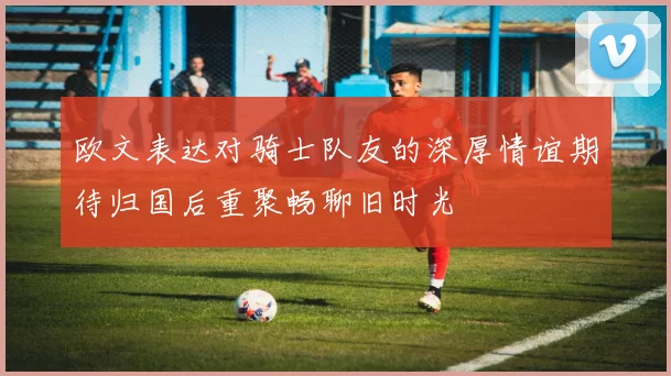 欧文表达对骑士队友的深厚情谊期待归国后重聚畅聊旧时光