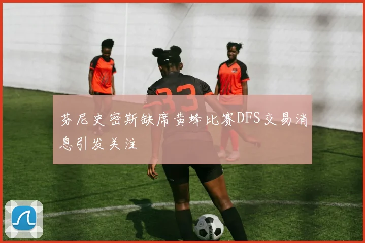 芬尼史密斯缺席黄蜂比赛DFS交易消息引发关注