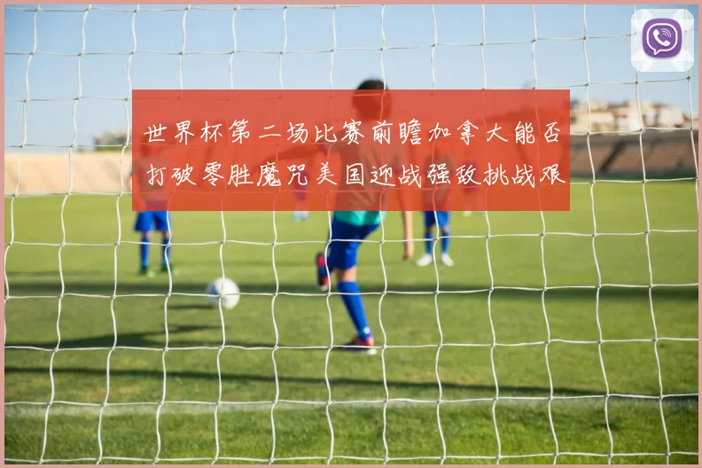 世界杯第二场比赛前瞻加拿大能否打破零胜魔咒美国迎战强敌挑战艰巨