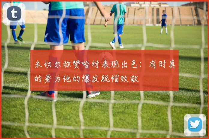 米切尔称赞哈特表现出色：有时真的要为他的爆发脱帽致敬