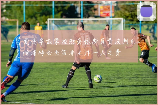 爱德华兹掌控财务休斯负责谈判利物浦转会决策非主帅一人之责