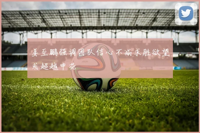 姜至鹏强调团队信心不减求胜欲望或超越申花
