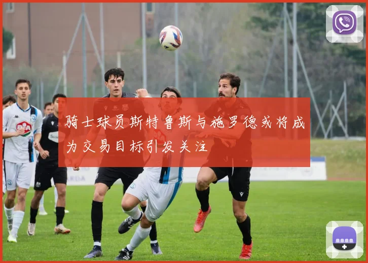 骑士球员斯特鲁斯与施罗德或将成为交易目标引发关注