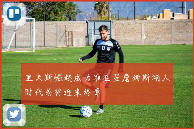 里夫斯崛起成为准巨星詹姆斯湖人时代或将迎来终章