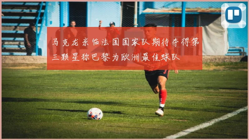 马克龙亲临法国国家队期待夺得第三颗星称巴黎为欧洲最佳球队