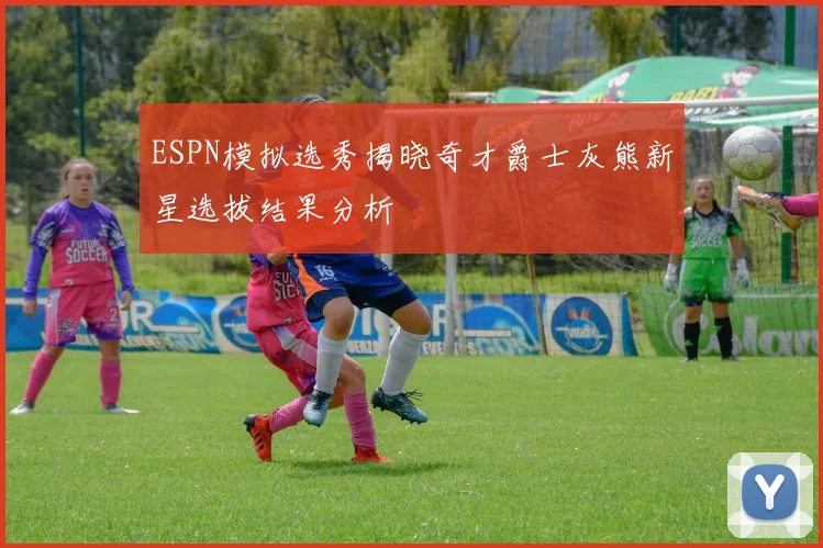 ESPN模拟选秀揭晓奇才爵士灰熊新星选拔结果分析