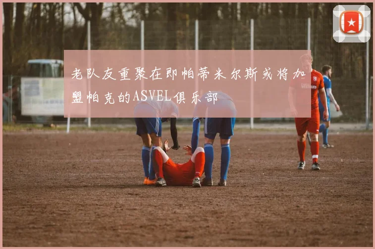 老队友重聚在即帕蒂米尔斯或将加盟帕克的ASVEL俱乐部