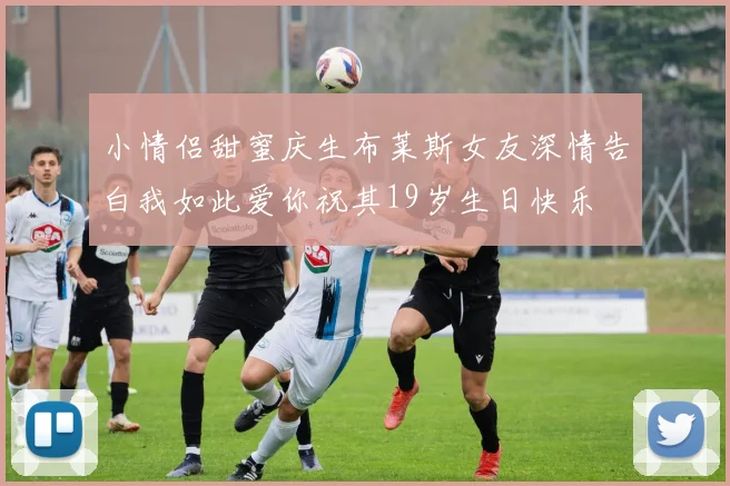 小情侣甜蜜庆生布莱斯女友深情告白我如此爱你祝其19岁生日快乐