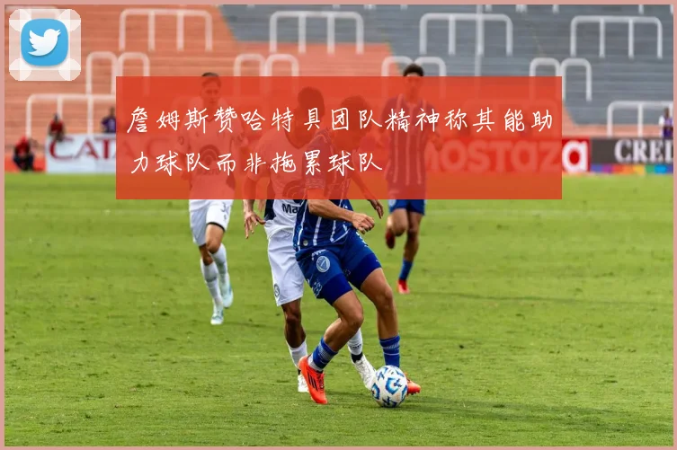 詹姆斯赞哈特具团队精神称其能助力球队而非拖累球队