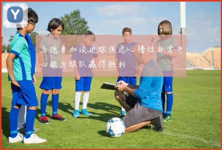 马德鲁加谈进球焦虑心情称非常开心能为球队赢得胜利