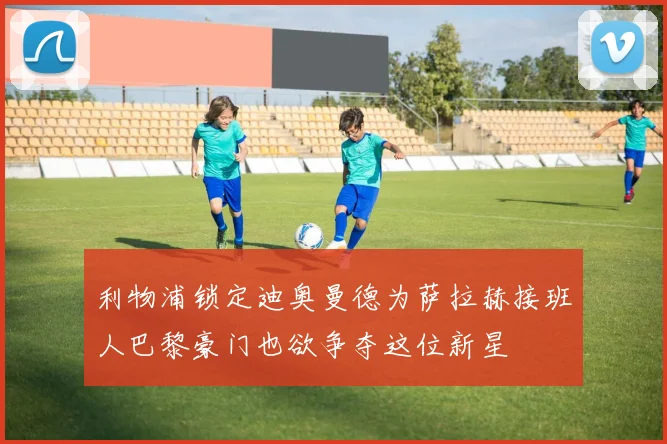 利物浦锁定迪奥曼德为萨拉赫接班人巴黎豪门也欲争夺这位新星
