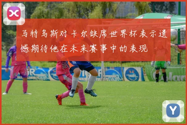 马特乌斯对卡尔缺席世界杯表示遗憾期待他在未来赛事中的表现