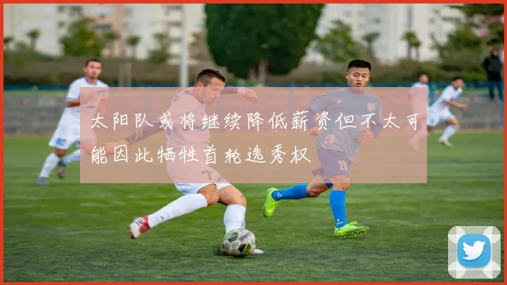 太阳队或将继续降低薪资但不太可能因此牺牲首轮选秀权