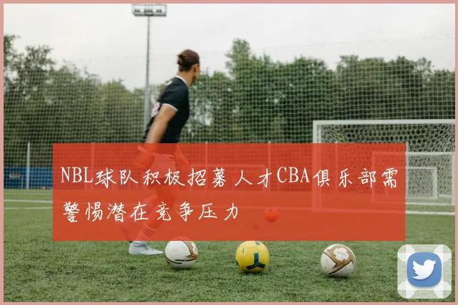 NBL球队积极招募人才CBA俱乐部需警惕潜在竞争压力