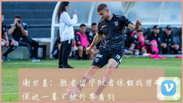 谢尔基：胜者留守败者休假我将确保这一幕不被外界看到