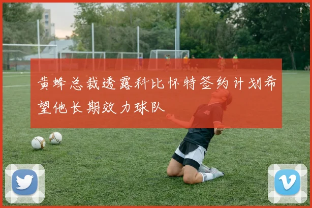 黄蜂总裁透露科比怀特签约计划希望他长期效力球队