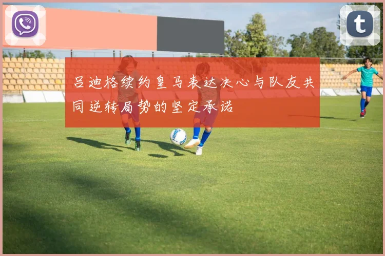 吕迪格续约皇马表达决心与队友共同逆转局势的坚定承诺