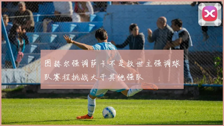 图赫尔强调萨卡不是救世主强调球队赛程挑战大于其他强队