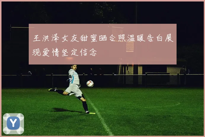 王洪泽女友甜蜜晒合照温暖告白展现爱情坚定信念