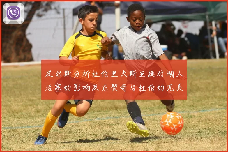 皮尔斯分析杜伦里夫斯互换对湖人活塞的影响及东契奇与杜伦的完美搭配