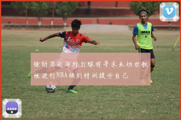 徐昕若赴海外打球将寻求米切尔教练进行NBA级别特训提升自己
