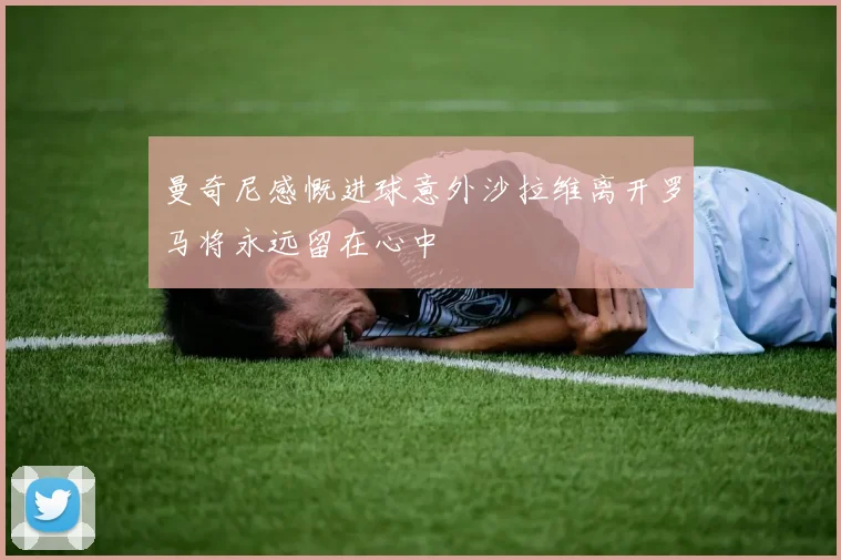 曼奇尼感慨进球意外沙拉维离开罗马将永远留在心中