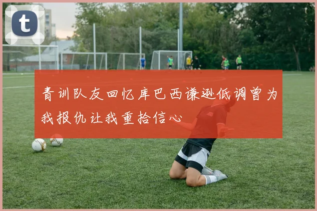 青训队友回忆库巴西谦逊低调曾为我报仇让我重拾信心