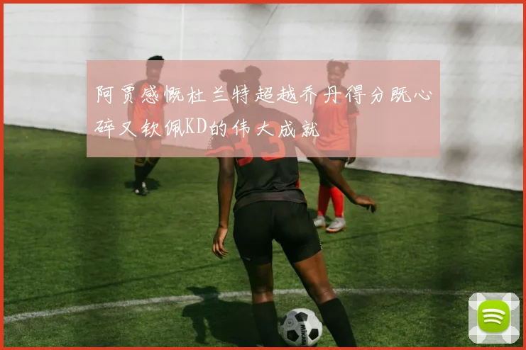 阿贾感慨杜兰特超越乔丹得分既心碎又钦佩KD的伟大成就
