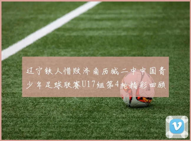 辽宁铁人惜败济南历城二中中国青少年足球联赛U17组第4轮精彩回顾