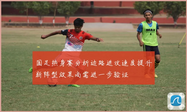 国足热身赛分析边路进攻速度提升新阵型效果尚需进一步验证