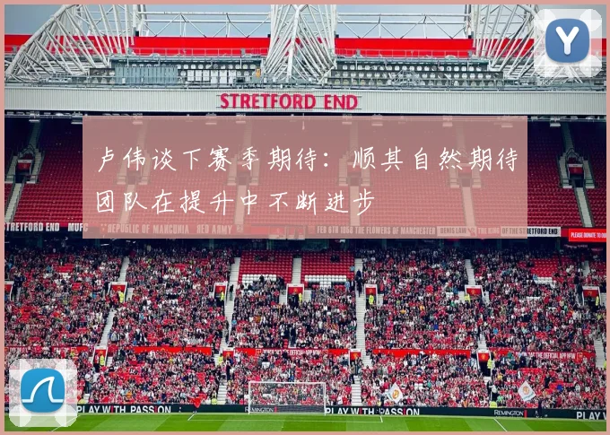 卢伟谈下赛季期待：顺其自然期待团队在提升中不断进步