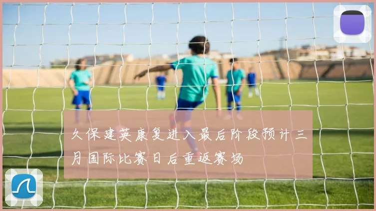 久保建英康复进入最后阶段预计三月国际比赛日后重返赛场